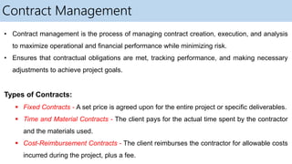 Contract Management
• Contract management is the process of managing contract creation, execution, and analysis
to maximize operational and financial performance while minimizing risk.
• Ensures that contractual obligations are met, tracking performance, and making necessary
adjustments to achieve project goals.
Types of Contracts:
 Fixed Contracts - A set price is agreed upon for the entire project or specific deliverables.
 Time and Material Contracts - The client pays for the actual time spent by the contractor
and the materials used.
 Cost-Reimbursement Contracts - The client reimburses the contractor for allowable costs
incurred during the project, plus a fee.
 