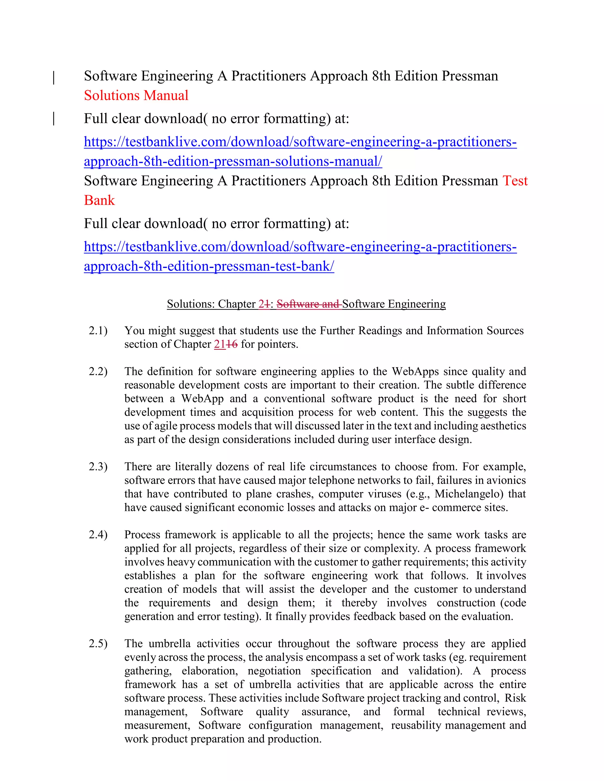 Software Engineering A Practitioners Approach 8th Edition Pressman
Solutions Manual
Full clear download( no error formatting) at:
https://testbanklive.com/download/software-engineering-a-practitioners-
approach-8th-edition-pressman-solutions-manual/
Software Engineering A Practitioners Approach 8th Edition Pressman Test
Bank
Full clear download( no error formatting) at:
https://testbanklive.com/download/software-engineering-a-practitioners-
approach-8th-edition-pressman-test-bank/
Solutions: Chapter 21: Software and Software Engineering
2.1) You might suggest that students use the Further Readings and Information Sources
section of Chapter 2116 for pointers.
2.2) The definition for software engineering applies to the WebApps since quality and
reasonable development costs are important to their creation. The subtle difference
between a WebApp and a conventional software product is the need for short
development times and acquisition process for web content. This the suggests the
use of agile process models that will discussed later in the text and including aesthetics
as part of the design considerations included during user interface design.
2.3) There are literally dozens of real life circumstances to choose from. For example,
software errors that have caused major telephone networks to fail, failures in avionics
that have contributed to plane crashes, computer viruses (e.g., Michelangelo) that
have caused significant economic losses and attacks on major e- commerce sites.
2.4) Process framework is applicable to all the projects; hence the same work tasks are
applied for all projects, regardless of their size or complexity. A process framework
involves heavy communication with the customer to gather requirements; this activity
establishes a plan for the software engineering work that follows. It involves
creation of models that will assist the developer and the customer to understand
the requirements and design them; it thereby involves construction (code
generation and error testing). It finally provides feedback based on the evaluation.
2.5) The umbrella activities occur throughout the software process they are applied
evenly across the process, the analysis encompass a set of work tasks (eg. requirement
gathering, elaboration, negotiation specification and validation). A process
framework has a set of umbrella activities that are applicable across the entire
software process. These activities include Software project tracking and control, Risk
management, Software quality assurance, and formal technical reviews,
measurement, Software configuration management, reusability management and
work product preparation and production.
 