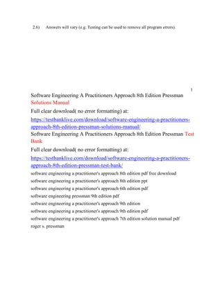 2.6) Answers will vary (e.g. Testing can be used to remove all program errors).
1
Software Engineering A Practitioners Approach 8th Edition Pressman
Solutions Manual
Full clear download( no error formatting) at:
https://testbanklive.com/download/software-engineering-a-practitioners-
approach-8th-edition-pressman-solutions-manual/
Software Engineering A Practitioners Approach 8th Edition Pressman Test
Bank
Full clear download( no error formatting) at:
https://testbanklive.com/download/software-engineering-a-practitioners-
approach-8th-edition-pressman-test-bank/
software engineering a practitioner's approach 8th edition pdf free download
software engineering a practitioner's approach 8th edition ppt
software engineering a practitioner's approach 6th edition pdf
software engineering pressman 9th edition pdf
software engineering a practitioner's approach 9th edition
software engineering a practitioner's approach 9th edition pdf
software engineering a practitioner's approach 7th edition solution manual pdf
roger s. pressman
 