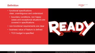 Definition
• functional specifications
clear, unambiguous and understood
• boundary conditions, non happy
cases and exceptional situations are
covered in specifications
• non-functional requirements are clear
• business value of feature is defined
• TCO budget is specified
Software Engineering as the Next Level Up from Programming | APAC GB Tour 2021 31
 