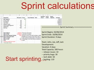 Sprint calculations
=================	
  Sprint	
  Summary	
  =================	
  
	
  
Sprint	
  Begins:	
  02/06/2014	
  
Sprint	
  Ends:	
  10/06/2014	
  
Sprint	
  Dura=on:	
  9	
  days	
  
	
  
Team:	
  John,	
  Joe,	
  Jeﬀ,	
  Jack	
  
Development:	
  
Vaca=on:	
  0	
  days	
  
Total	
  Capacity:	
  200	
  hours	
  
-­‐-­‐	
  release	
  issues:	
  10	
  
-­‐-­‐	
  priority	
  bugs:	
  30	
  
-­‐-­‐	
  tech	
  debt:	
  50	
  
-­‐-­‐	
  backlog:	
  110	
  Start sprinting…
 