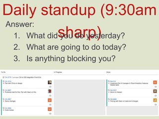 Daily standup (9:30am sharp)
Answer:
1.  What did you do yesterday?
2.  What are going to do today?
3.  Is anything blocking you?
 