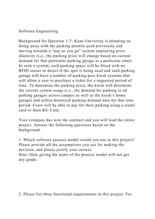 Software Engineering
Background for Question 1-7: Kean University is planning on
doing away with the parking permits used previously and
moving towards a “pay as you go” system employing price
elasticity (i.e., the parking price will change based on current
demand for that particular parking garage at a particular time).
In such a system, each parking space will be fitted with an
RFID sensor to detect if the spot is being used and each parking
garage will have a number of parking pass kiosk systems that
will allow a user to purchase a ticket for a requested period of
time. To determine the parking price, the kiosk will determine
the current system usage (i.e., the demand for parking in all
parking garages across campus as well as the kiosk’s home
garage) and utilize historical parking demand data for that time
period. Users will be able to pay for their parking using a credit
card or their KU Card.
Your company has won the contract and you will lead the entire
project. Answer the following questions based on the
background.
1. Which software process model would you use in this project?
Please provide all the assumptions you use for making the
decision, and please justify your answer.
Hint: Only giving the name of the process model will not get
any grade.
2. Please list three functional requirements in this project. For
 