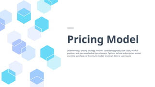 Pricing Model
Determining a pricing strategy involves considering production costs, market
position, and perceived value by customers. Options include subscription model,
one-time purchase, or freemium models to attract diverse user bases.
 