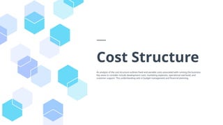 Cost Structure
An analysis of the cost structure outlines fixed and variable costs associated with running the business.
Key areas to consider include development costs, marketing expenses, operational overhead, and
customer support. This understanding aids in budget management and financial planning.
 