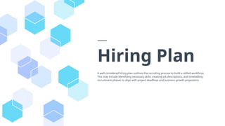 Hiring Plan
A well-considered hiring plan outlines the recruiting process to build a skilled workforce.
This may include identifying necessary skills, creating job descriptions, and timetabling
recruitment phases to align with project deadlines and business growth projections.
 