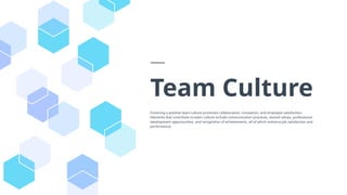 Team Culture
Fostering a positive team culture promotes collaboration, innovation, and employee satisfaction.
Elements that contribute to team culture include communication practices, shared values, professional
development opportunities, and recognition of achievements, all of which enhance job satisfaction and
performance.
 