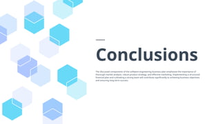 Conclusions
The discussed components of the software engineering business plan emphasize the importance of
thorough market analysis, robust product strategy, and effective marketing. Implementing a structured
financial plan and cultivating a strong team will contribute significantly to achieving business objectives
and ensuring long-term success.
 