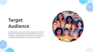 Target
Audience
Identifying the primary users of the software is crucial. This
includes understanding their demographics, preferences,
challenges, and the platforms they use. Key user personas
can guide the development and marketing strategies.
 
