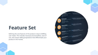 Feature Set
Defining the core features of the product is key to fulfilling
user needs. This includes necessary functionalities, ease of
use, and unique selling propositions that differentiate your
product in the market.
 