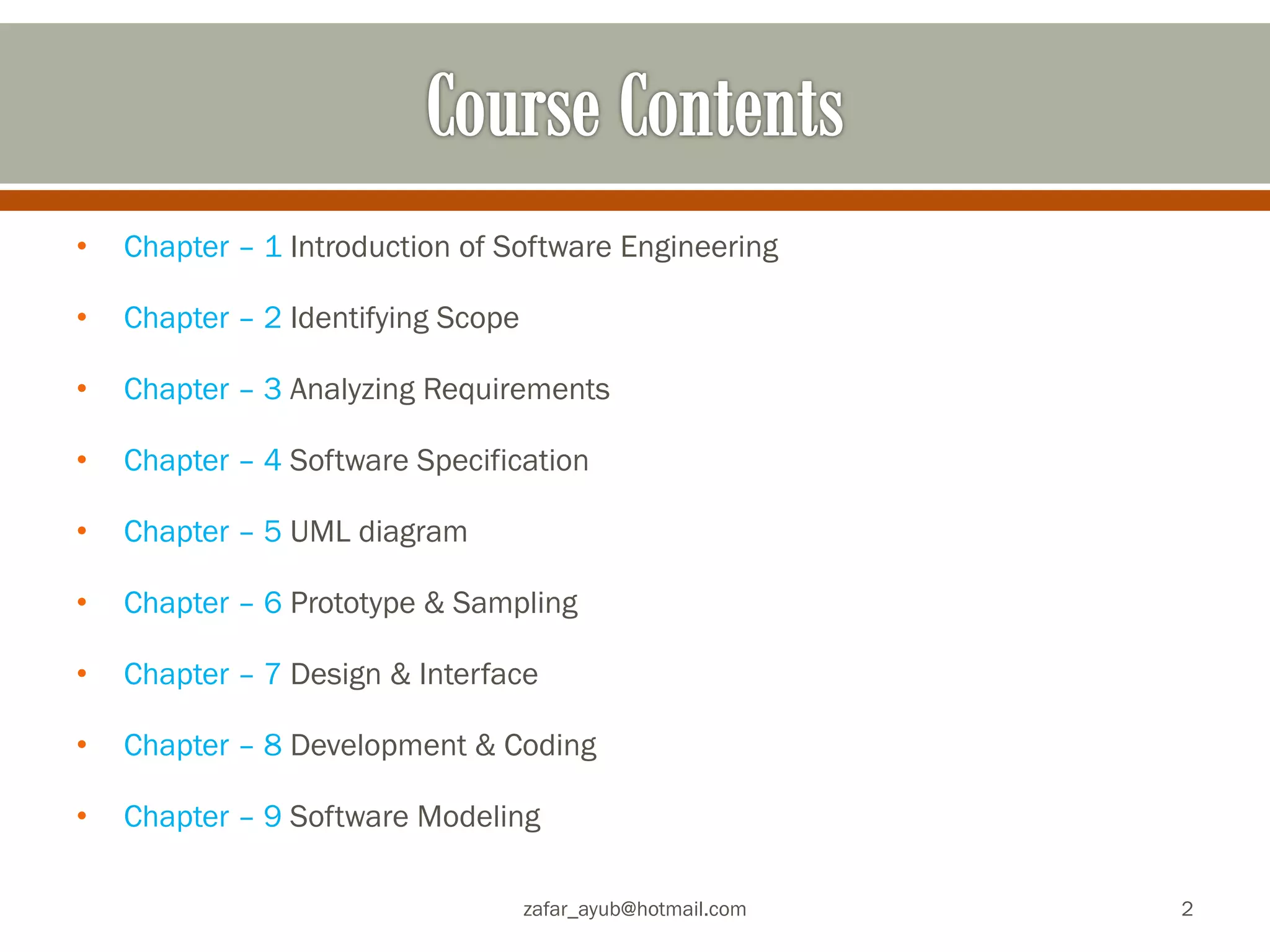 •Chapter – 1 Introduction of Software Engineering
•Chapter – 2 Identifying Scope
•Chapter – 3 Analyzing Requirements
•Chapter – 4 Software Specification
•Chapter – 5 UML diagram
•Chapter – 6 Prototype & Sampling
•Chapter – 7 Design & Interface
•Chapter – 8 Development & Coding
•Chapter – 9 Software Modeling
zafar_ayub@hotmail.com
2