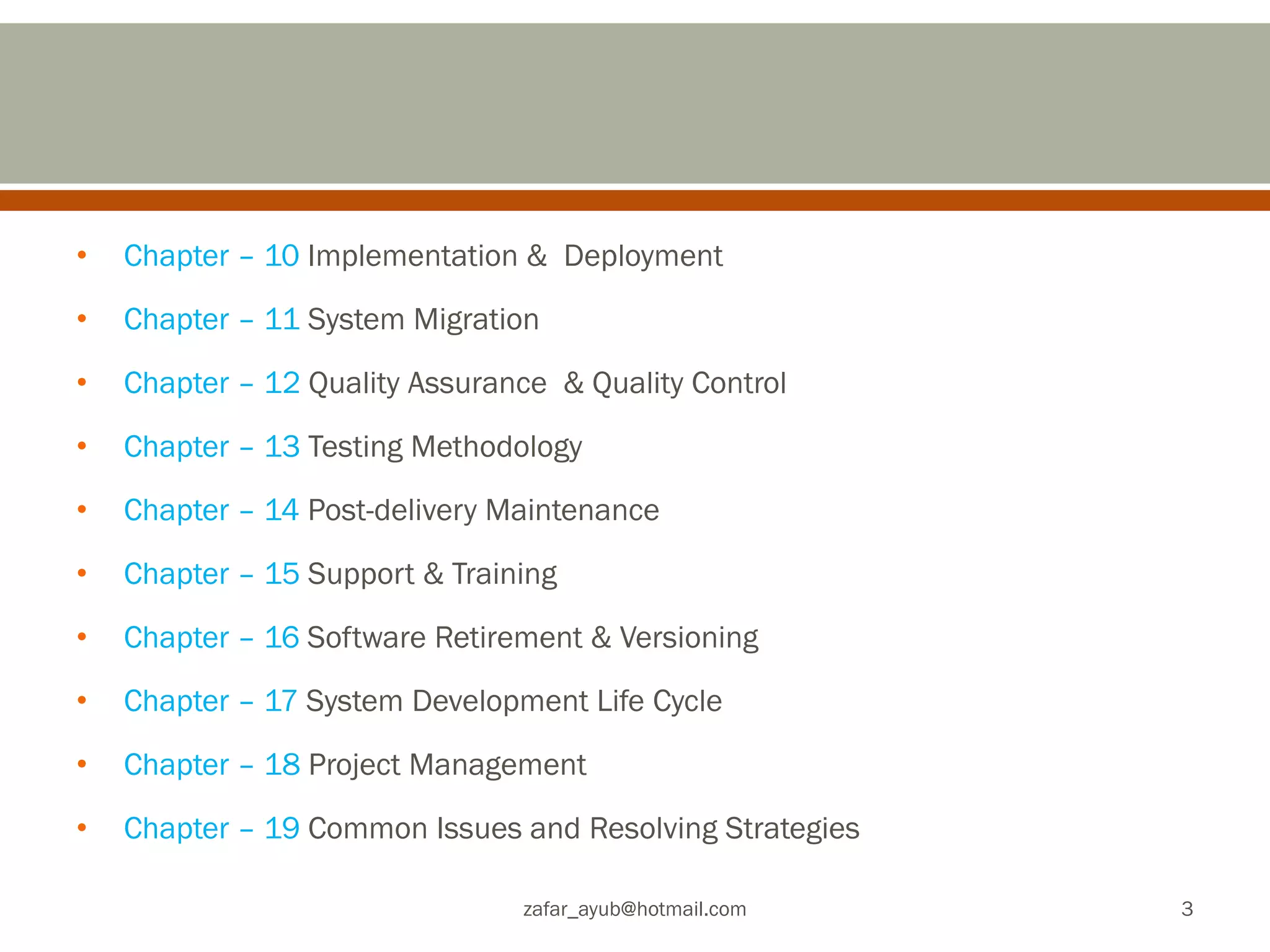 •Chapter – 10 Implementation & Deployment
•Chapter – 11 System Migration
•Chapter – 12 Quality Assurance & Quality Control
•Chapter – 13 Testing Methodology
•Chapter – 14 Post-delivery Maintenance
•Chapter – 15 Support & Training
•Chapter – 16 Software Retirement & Versioning
•Chapter – 17 System Development Life Cycle
•Chapter – 18 Project Management
•Chapter – 19 Common Issues and Resolving Strategies
zafar_ayub@hotmail.com
3