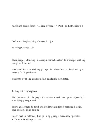 Software Engineering Course Project • Parking Lot/Garage 1
Software Engineering Course Project
Parking Garage/Lot
This project develops a computerized system to manage parking
usage and online
reservations in a parking garage. It is intended to be done by a
team of 4-6 graduate
students over the course of an academic semester.
1. Project Description
The purpose of this project is to track and manage occupancy of
a parking garage and
allow customers to find and reserve available parking places.
The system-as-is can be
described as follows. The parking garage currently operates
without any computerized
 