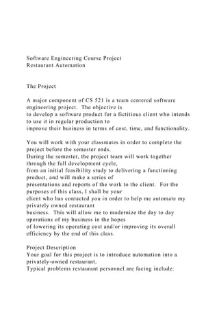Software Engineering Course Project
Restaurant Automation
The Project
A major component of CS 521 is a team centered software
engineering project. The objective is
to develop a software product for a fictitious client who intends
to use it in regular production to
improve their business in terms of cost, time, and functionality.
You will work with your classmates in order to complete the
project before the semester ends.
During the semester, the project team will work together
through the full development cycle,
from an initial feasibility study to delivering a functioning
product, and will make a series of
presentations and reports of the work to the client. For the
purposes of this class, I shall be your
client who has contacted you in order to help me automate my
privately owned restaurant
business. This will allow me to modernize the day to day
operations of my business in the hopes
of lowering its operating cost and/or improving its overall
efficiency by the end of this class.
Project Description
Your goal for this project is to introduce automation into a
privately-owned restaurant.
Typical problems restaurant personnel are facing include:
 