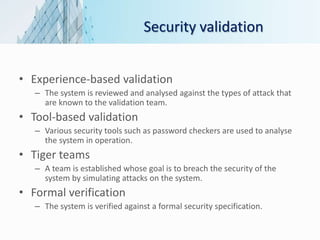 Security validation
• Experience-based validation
– The system is reviewed and analysed against the types of attack that
are known to the validation team.
• Tool-based validation
– Various security tools such as password checkers are used to analyse
the system in operation.
• Tiger teams
– A team is established whose goal is to breach the security of the
system by simulating attacks on the system.
• Formal verification
– The system is verified against a formal security specification.
 