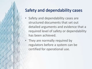 Safety and dependability cases
• Safety and dependability cases are
structured documents that set out
detailed arguments and evidence that a
required level of safety or dependability
has been achieved.
• They are normally required by
regulators before a system can be
certified for operational use.
 