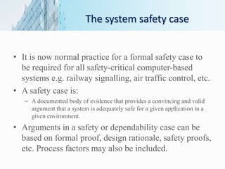 The system safety case
• It is now normal practice for a formal safety case to
be required for all safety-critical computer-based
systems e.g. railway signalling, air traffic control, etc.
• A safety case is:
– A documented body of evidence that provides a convincing and valid
argument that a system is adequately safe for a given application in a
given environment.
• Arguments in a safety or dependability case can be
based on formal proof, design rationale, safety proofs,
etc. Process factors may also be included.
 