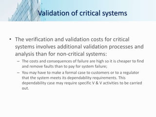 Validation of critical systems
• The verification and validation costs for critical
systems involves additional validation processes and
analysis than for non-critical systems:
– The costs and consequences of failure are high so it is cheaper to find
and remove faults than to pay for system failure;
– You may have to make a formal case to customers or to a regulator
that the system meets its dependability requirements. This
dependability case may require specific V & V activities to be carried
out.
 
