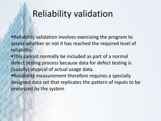 Reliability validation
Reliability validation involves exercising the program to
assess whether or not it has reached the required level of
reliability.
This cannot normally be included as part of a normal
defect testing process because data for defect testing is
(usually) atypical of actual usage data.
Reliability measurement therefore requires a specially
designed data set that replicates the pattern of inputs to be
processed by the system
 