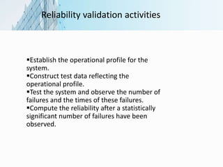 Reliability validation activities
Establish the operational profile for the
system.
Construct test data reflecting the
operational profile.
Test the system and observe the number of
failures and the times of these failures.
Compute the reliability after a statistically
significant number of failures have been
observed.
 