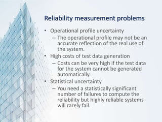 Reliability measurement problems
• Operational profile uncertainty
– The operational profile may not be an
accurate reflection of the real use of
the system.
• High costs of test data generation
– Costs can be very high if the test data
for the system cannot be generated
automatically.
• Statistical uncertainty
– You need a statistically significant
number of failures to compute the
reliability but highly reliable systems
will rarely fail.
 