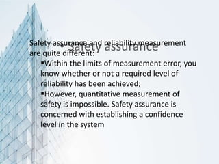 • Safety assurance
Safety assurance and reliability measurement
are quite different:
Within the limits of measurement error, you
know whether or not a required level of
reliability has been achieved;
However, quantitative measurement of
safety is impossible. Safety assurance is
concerned with establishing a confidence
level in the system
 