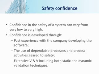 Safety confidence
• Confidence in the safety of a system can vary from
very low to very high.
• Confidence is developed through:
– Past experience with the company developing the
software;
– The use of dependable processes and process
activities geared to safety;
– Extensive V & V including both static and dynamic
validation techniques.
 