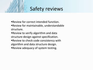 Safety reviews
Review for correct intended function.
Review for maintainable, understandable
structure.
Review to verify algorithm and data
structure design against specification.
Review to check code consistency with
algorithm and data structure design.
Review adequacy of system testing.
 
