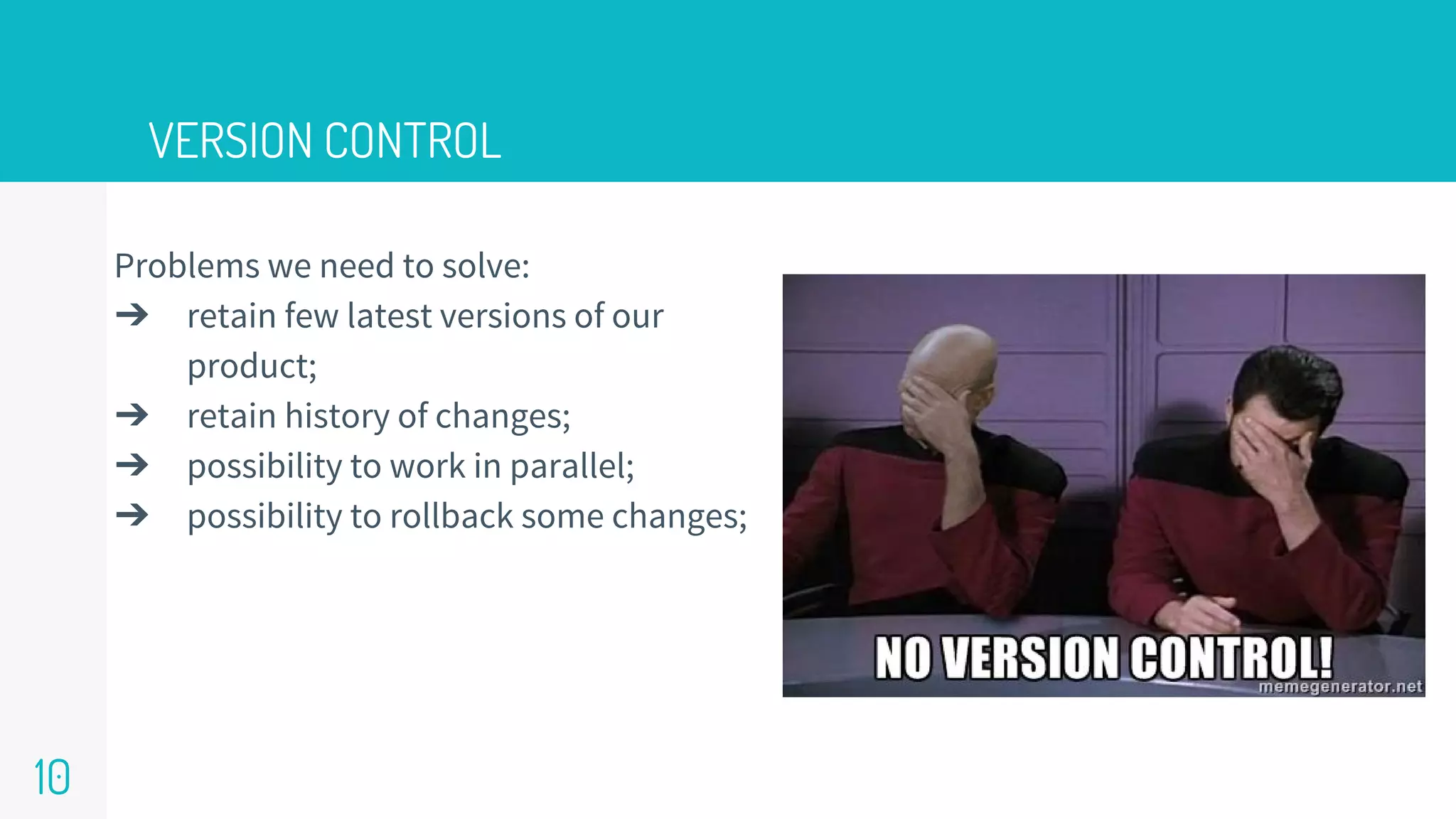 VERSION CONTROL
10
Problems we need to solve:
➔ retain few latest versions of our
product;
➔ retain history of changes;
➔ possibility to work in parallel;
➔ possibility to rollback some changes;
 