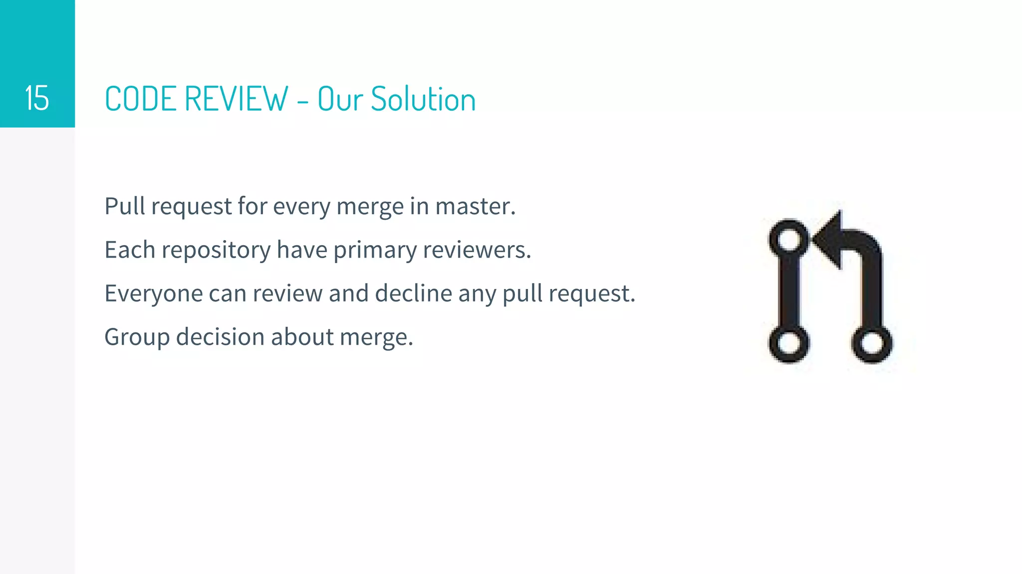 CODE REVIEW - Our Solution
Pull request for every merge in master.
Each repository have primary reviewers.
Everyone can review and decline any pull request.
Group decision about merge.
15
 