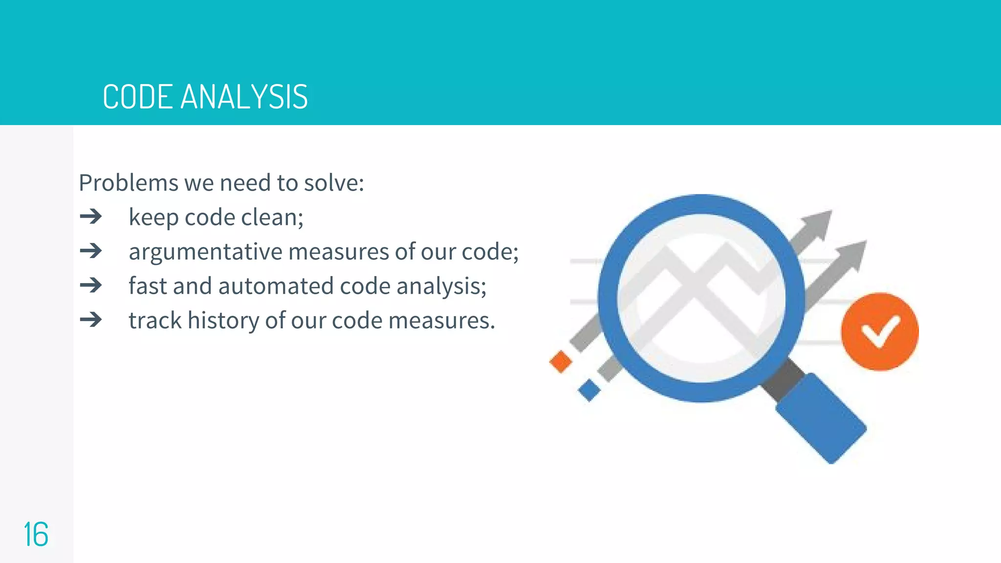 CODE ANALYSIS
16
Problems we need to solve:
➔ keep code clean;
➔ argumentative measures of our code;
➔ fast and automated code analysis;
➔ track history of our code measures.
 