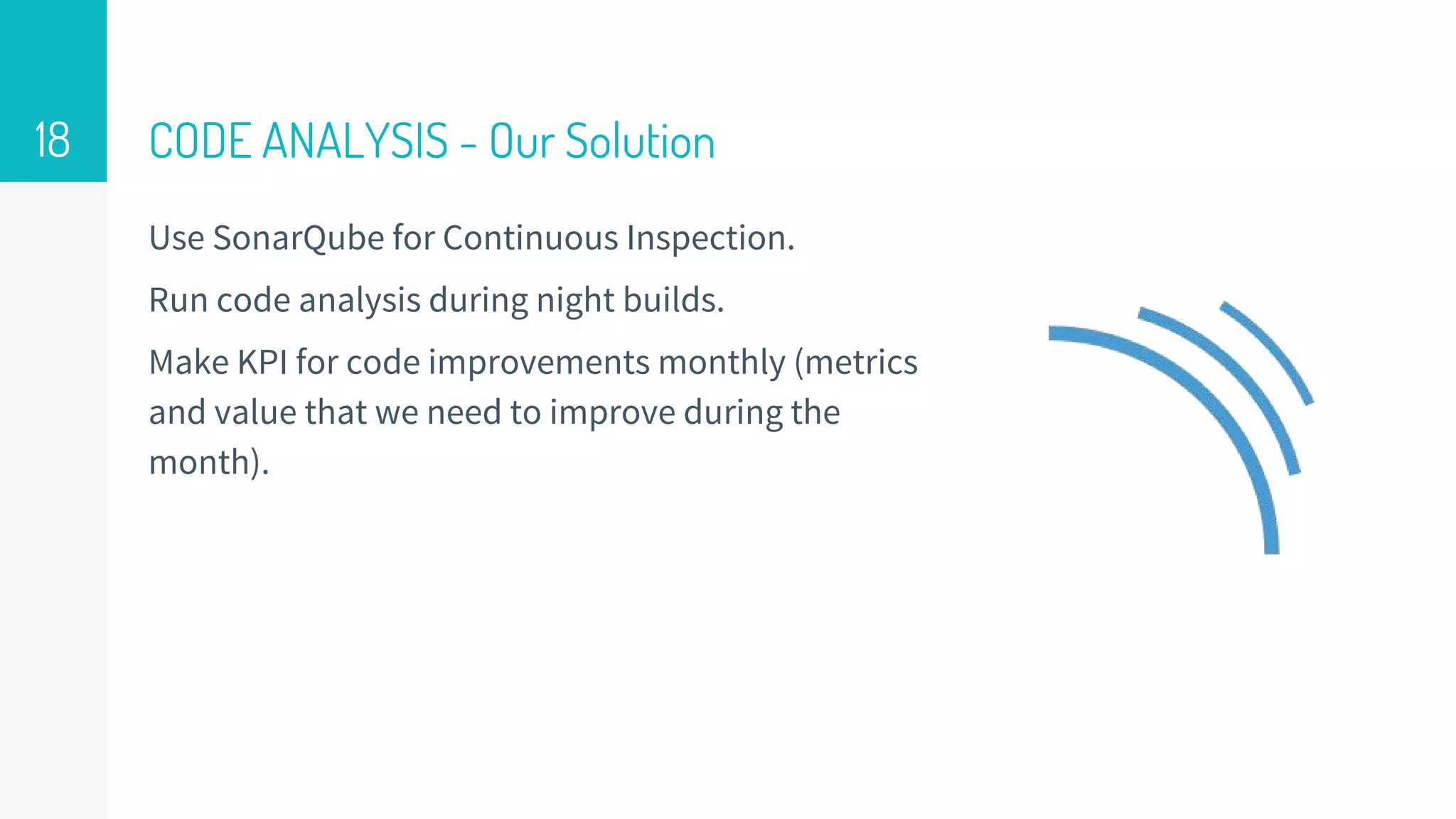 CODE ANALYSIS - Our Solution
Use SonarQube for Continuous Inspection.
Run code analysis during night builds.
Make KPI for code improvements monthly (metrics
and value that we need to improve during the
month).
18
 