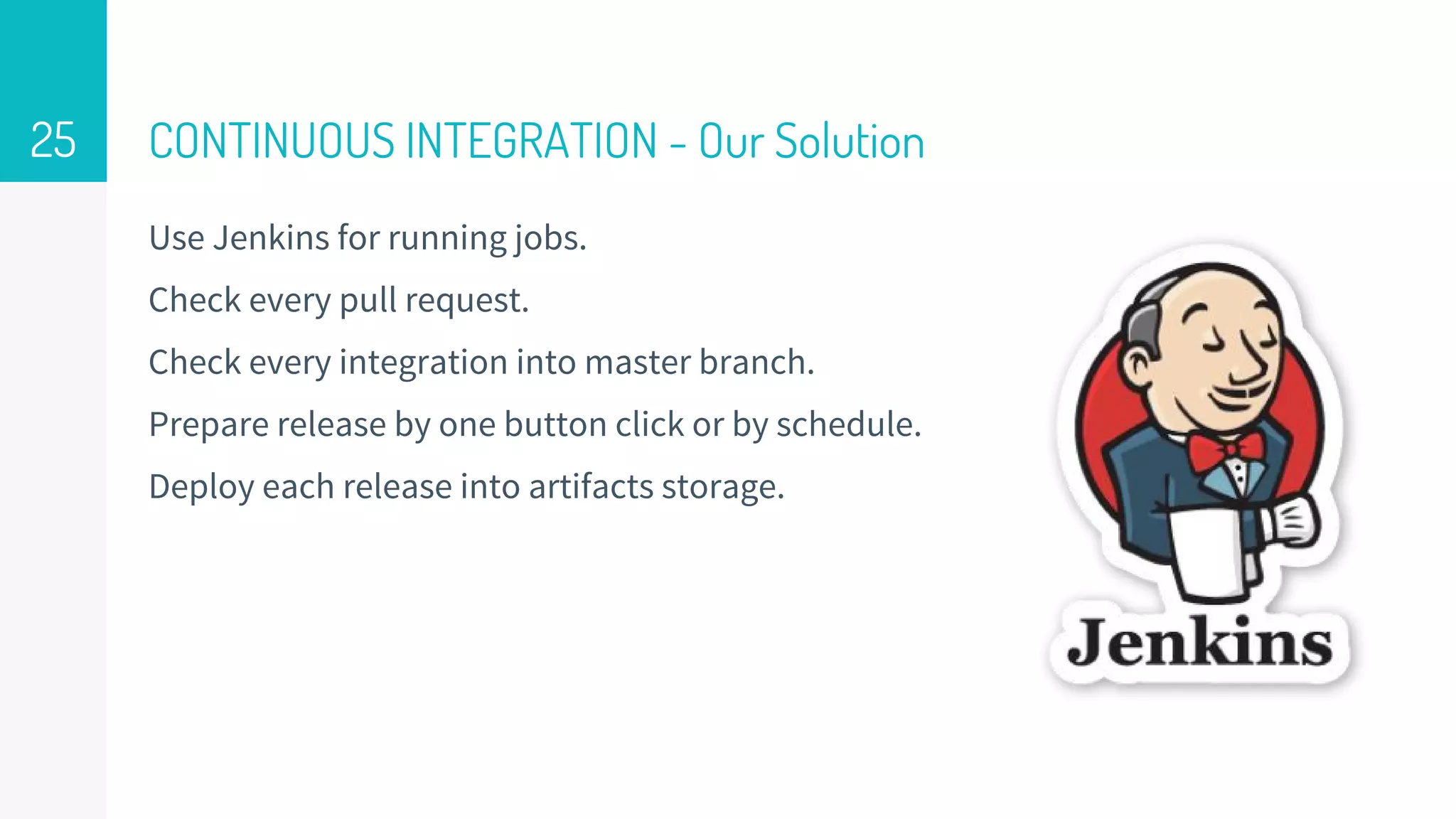 CONTINUOUS INTEGRATION - Our Solution
Use Jenkins for running jobs.
Check every pull request.
Check every integration into master branch.
Prepare release by one button click or by schedule.
Deploy each release into artifacts storage.
25
 