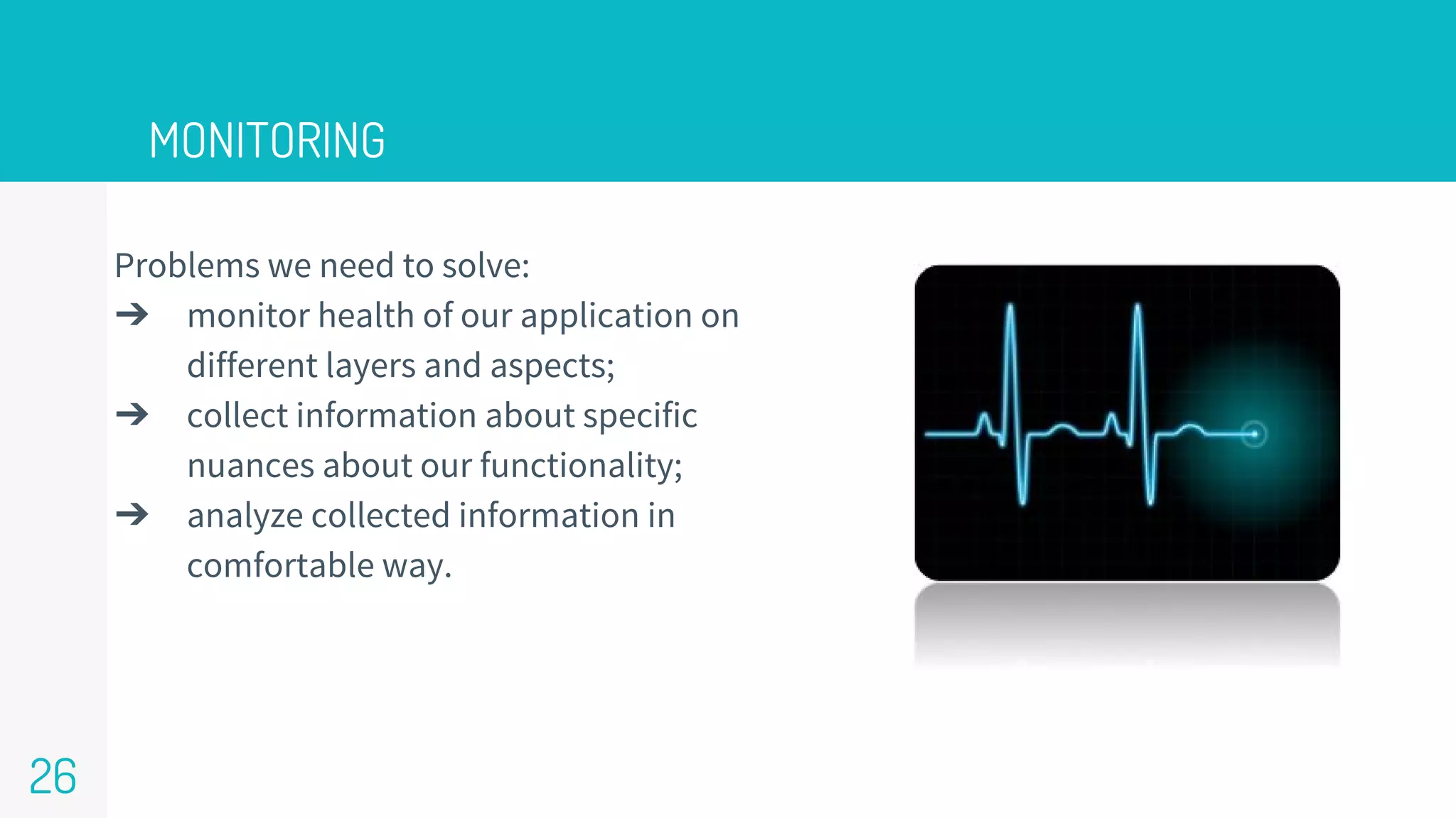 Problems we need to solve:
➔ monitor health of our application on
different layers and aspects;
➔ collect information about specific
nuances about our functionality;
➔ analyze collected information in
comfortable way.
MONITORING
26
 