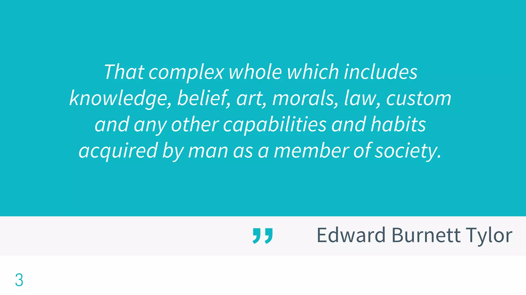 ”
That complex whole which includes
knowledge, belief, art, morals, law, custom
and any other capabilities and habits
acquired by man as a member of society.
3
Edward Burnett Tylor
 