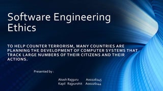 Software Engineering 
Ethics 
TO HELP COUNTER TERRORISM, MANY COUNTRIES ARE 
PLANNING THE DEVELOPMENT OF COMPUTER SYSTEMS THAT 
TRACK LARGE NUMBERS OF THEIR CITIZENS AND THEIR 
ACTIONS. 
Presented by : 
Akash Rajguru A00226145 
Kapil Rajpurohit A00226144 
 