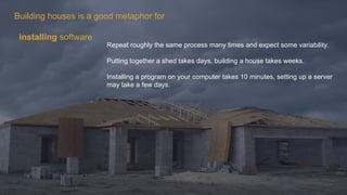 Building houses is a good metaphor for
installing software
Repeat roughly the same process many times and expect some variability.
Putting together a shed takes days, building a house takes weeks.
Installing a program on your computer takes 10 minutes, setting up a server
may take a few days.
 