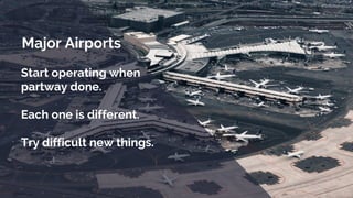 Major Airports
Start operating when
partway done.
Each one is different.
Try difficult new things.
 