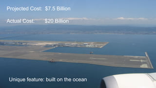 Projected Cost: $7.5 Billion
Actual Cost: $20 Billion
Unique feature: built on the ocean
 