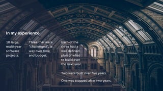 In my experience
10 large,
multi-year
software
projects.
Three that were
“challenged”, ie
way over time
and budget.
Each of the
three had a
well defined
plan of what
to build over
the next year.
Two were built over five years.
One was stopped after two years.
 
