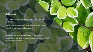 Solutions
We have found a useful metaphor for discussing
software.
It has construction and operations at the same
time. It is complex and unique.
However it is a cautionary tale, “Don’t build
software as a mega-project unless you want to fail
like a mega-project.”
 