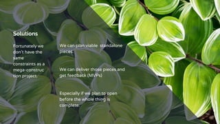 Solutions
Fortunately we
don’t have the
same
constraints as a
mega-construc
tion project.
We can plan viable standalone
pieces.
We can deliver those pieces and
get feedback (MVPs)
Especially if we plan to open
before the whole thing is
complete.
 