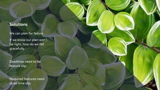 Solutions
We can plan for failure.
If we know our plan won’t
be right, how do we fail
gracefully.
Deadlines need to be
feature slip.
Required features need
to be time slip.
 