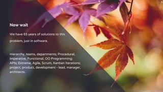 Now wait
We have 65 years of solutions to this
problem, just in software.
Hierarchy, teams, departments; Procedural,
Imperative, Functional, OO Programming;
APIs; Extreme, Agile, Scrum, Kanban Iterations;
project, product, development - lead, manager,
architects.
 