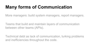 Many forms of Communication
More managers: build system managers, report managers.
Teams that build and maintain layers of communication
between other teams (APIs).
Technical debt as lack of communication, lurking problems
and inefficiencies throughout the code.
 