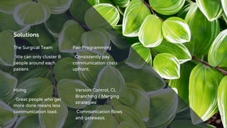 Solutions
The Surgical Team
We can only cluster 8
people around each
patient.
Pair Programming
Consistently pay
communication costs
upfront.
Hiring
Great people who get
more done means less
communication load.
Version Control, CI,
Branching / Merging
strategies
Communication flows
and gateways.
 