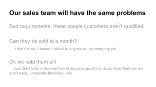 Our sales team will have the same problems
Bad requirements: these couple customers aren’t qualified
Can they be sold in a month?
I don’t know, I haven’t talked to anyone at the company yet.
Ok we sold them all!
Just don’t look at how we had to squeeze quality to do so (sold features we
don’t have, unrealistic timelines, etc)
 