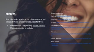 CREDITS
Special thanks to all the people who made and
released these awesome resources for free:
╺ Presentation template by SlidesCarnival
╺ Photographs by Unsplash
Image Attributions
CEO cat http://mrg.bz/z9CBmN
Mountain http://mrg.bz/taTQ1v
4 books http://www.morguefile.com/archive/display/189153
Software Engineer
http://en.wikipedia.org/wiki/File:Coding_Shots_Annual_Plan_h
igh_res-5.jpg
Flowchart
http://commons.wikimedia.org/wiki/File:Euclid_flowchart_1.pn
g
Single Textbook http://en.wikipedia.org/wiki/File:Textbook.JPG
Fred Brooks
http://commons.wikimedia.org/wiki/File:Frederick_Brooks_IMG
_2261.jpg
 