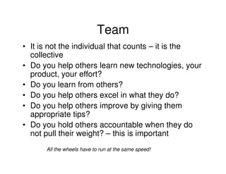 Team
• It is not the individual that counts – it is the
  collective
• Do you help others learn new technologies, your
  product, your effort?
• Do you learn from others?
• Do you help others excel in what they do?
• Do you help others improve by giving them
  appropriate tips?
• Do you hold others accountable when they do
  not pull their weight? – this is important
      All the wheels have to run at the same speed!
 