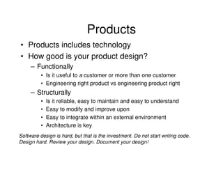 Products
• Products includes technology
• How good is your product design?
     – Functionally
          • Is it useful to a customer or more than one customer
          • Engineering right product vs engineering product right
     – Structurally
          •   Is it reliable, easy to maintain and easy to understand
          •   Easy to modify and improve upon
          •   Easy to integrate within an external environment
          •   Architecture is key
Software design is hard, but that is the investment. Do not start writing code.
Design hard. Review your design. Document your design!
 